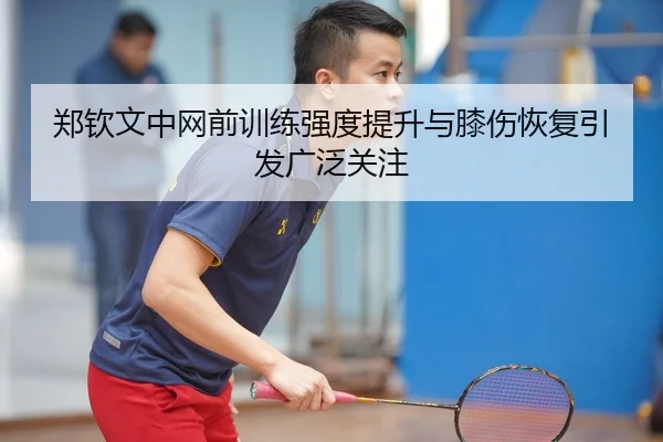 郑钦文中网前训练强度提升与膝伤恢复引发广泛关注