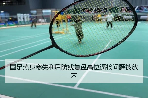 国足热身赛失利后防线复盘高位逼抢问题被放大